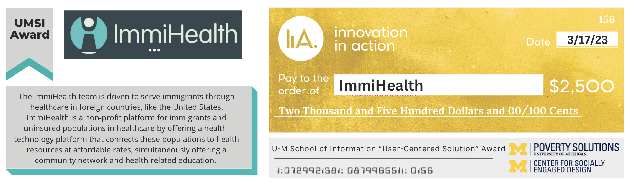 “UMSI Award.” Angel logo. ImmiHealth. “The ImmiHealth team is driven to serve immigrants through healthcare in foreign countries, like the United States. ImmiHealth is a non-profit platform for immigrants and uninsured populations in healthcare by offering a health-technology platform that connects these populations to health resources at affordable rates, simultaneously offering a community network and health-related education.” Digital check from Innovation in Action to ImmiHealth for $2,500 dated 3/17/23