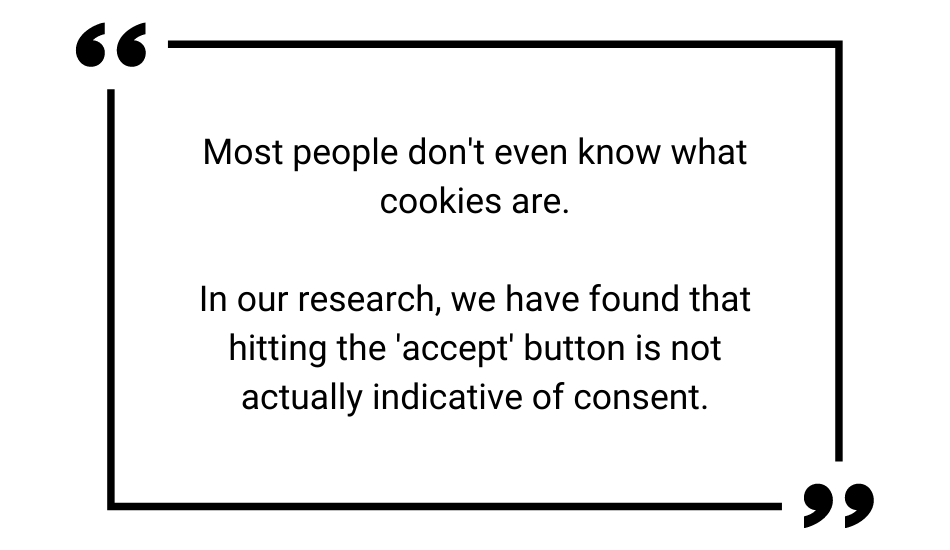 Quote "Most people don't even know what cookies are. In our research, we have found that hitting the 'accept' button is not actually indicative of consent."