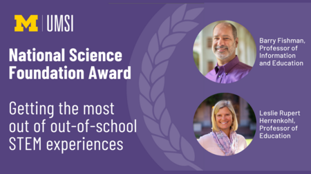"Professors Barry Fishman and Leslie Rupert Herrenhohl were awarded a grant from the National Science Foundation for their work on Getting the most out of out-of-school STEM experiences"
