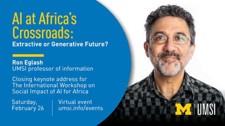 Headshot of Ron Eglash. “AI at Africa’s Crossroads: Extractive or Generative Future? Ron Eglash. UMSI professor of information. Closing keynote address for The International Workshop on Social Impact of AI for Africa. Saturday, February 26. Virtual event. umsi.info/events.” 