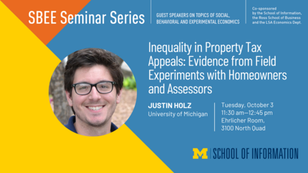 “SBEE Seminar Series. Guest speakers on topics of social, behavioral and experimental economics. Inequality in Property Tax Appeals: Evidence from Field Experiments with Homeowners and Assessors. Justin Holz. University of Michigan. Tuesday, October 3. 11:30 am-12:45 pm. Ehrlicher Room, 3100 North Quad. Co-sponsored by the School of Information, the Ross School of Business and the LSA Economics Dept.” 