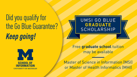 Did you qualify for the Go Blue Guarantee? Keep going! UMSI Go Blue Graduate Scholarship. Free graduate school tuition may be available. Master of Science in Information (MSI) or Master of Health Informatics (MHI)