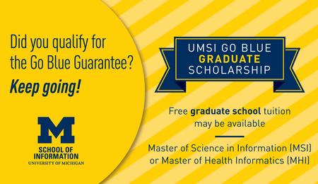 Did you qualify for the Go Blue Guarantee? Keep going! UMSI Go Blue Graduate Scholarship. Free graduate school tuition may be available. Master of Science in Information (MSI) or Master of Health Informatics (MHI)