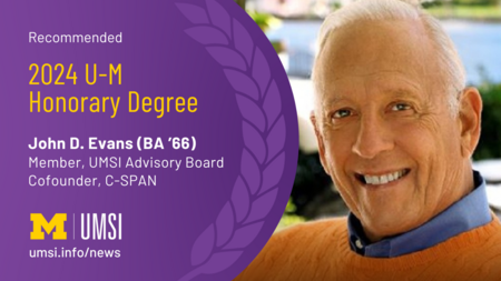 A graphic with the text "Recommended 2024 U-M Honorary Degree, John D. Evans (BA '66), Member UMSI Advisory Board, Cofounder C-SPAN, UMSI logo, umsi.info/news"