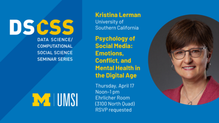 DS/CSS Seminar Series. Kristina Lerman, University of Southern California. Psychology of Social Media: Emotions, Conflict, and Mental Health in the Digital Age. Thursday, April 17. Noon to 1 PM. Ehrlicher Room (3100 North Quad). RSVP requested.