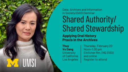 Data, Archives and Information in Society (DAIS) Seminar. Shared Authority/Shared Stewardship: Applying Oral History Praxis in the Archives. Thuy Vo Dang, University of California, Los Angeles. Thursday, February 20. Noon-1:30 PM. Ehrlicher Room, (NQ 3100) and online. Register to attend.