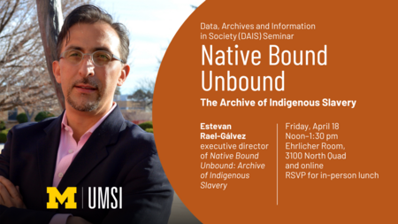 Data, Archives and Information in Society (DAIS) Seminar. Native Bound UnBound: The Archive of Indigenous Slavery. Estevan Rael-Gálvez, executive director of Native Bound Unbound: Archive of Indigenous Slavery. Friday, April 18, noon-1:30 PM. Ehrlicher Room, 3100 North Quad and online. RSVP for in-person lunch.