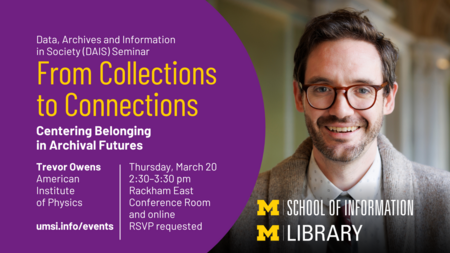 Data, Archives and Information in Society (DAIS) Seminar. From Collections to Connections: Centering Belonging in Archival Futures. Trevor Owens, American Institute of Physics. Thursday, March 20. 2:30-3:30 PM. Rackham East Conference Room and online. RSVP requested.