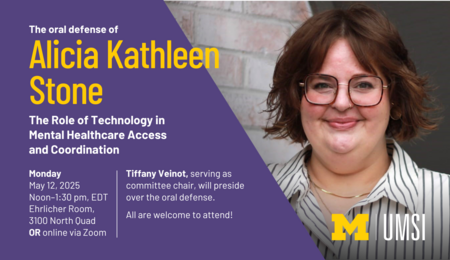 The oral defense of Alicia Kathleen Stone. The Role of Technology in Mental Healthcare Access and Coordination. Monday, May 12, 2025, noon-1:30 PM EDT. Ehrlicher Room, 3100 North Quad OR online via Zoom. Tiffany Veinot, serving as committee chair, will preside over the oral defense. All are welcome to attend!