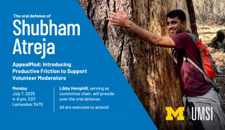 The oral defense of Shubham Atreja. AppealMod: Introducing Productive Friction to Support Volunteer Moderators. Monday July 7, 2025, 4-6 PM EDT, Leinweber 3470. Libby Hemphill, serving as committee chair, will preside over the oral defense. All are welcome to attend! A photo of Shubham Atreja hugging a very large tree trunk.