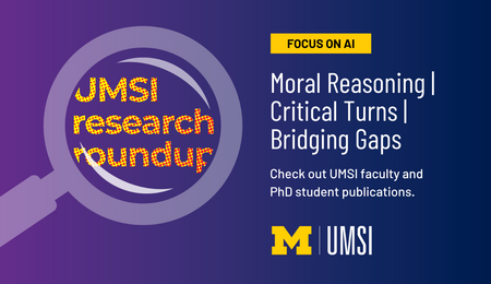 UMSI Research Roundup. Focus on AI. Moral Reasoning. Critical Turns. Bridging Gaps. Check out UMSI faculty and PhD student publications.