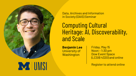 DAIS Guest Lecture Announcement for Benjamin Lee, University of Washington. The lecture is titled, "Computing Cultural Heritage: AI, Discoverability, and Scale". It will take place on Friday, May 15 from 12-1:30PM at LCSIB 4320 (Dow Room) and Online. RSVP is requested for in-person attendance and registeration is required to attend virtually. 