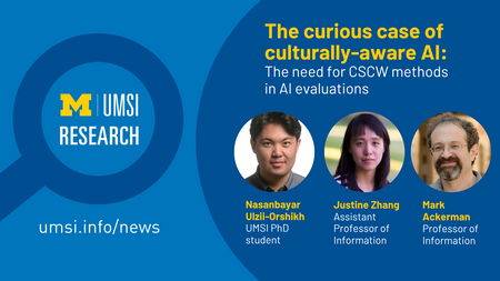 UMSI Research. The curious case of culturally-aware Al: The need for CSCW methods in Al evaluations. Nasanbayar Ulzii-Orshikh UMSI PhD student. Justine Zhang Assistant Professor of Information. Mark Ackerman Professor of Information.