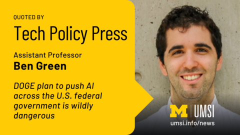 Quoted by Tech Policy Press. Assistant Professor Ben Green. DOGE plan to push AI across the U.S. federal government is wildly dangerous. 