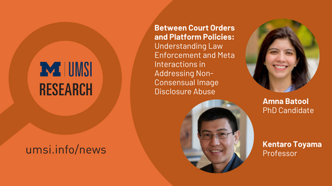 UMSI Research. Between Court Orders and Platform Policies: Understanding Law Enforcement and Meta Interactions in Addressing Non-Consensual Image Disclosure Abuse. Amna Batool. PhD Candidate. Kentaro Toyama. Professor. 