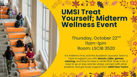 Image shows students sitting on the seats on the steps of Leinweber studying. The text reads: UMSI Treat Yourself: Midterm Wellness Event Thursday October 22nd 11am to 1pm. Room Leinweber 3520. It’s midterm time, and the Academic Success Team is here to support you with donuts, cider, games, coloring, and time to relax in LSCIB 3520. Drop in for a treat to go or stay and de-stress, connect with other students, and get study support from UMSI Peer Tutors.