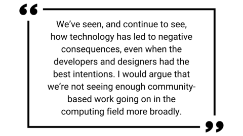 We've seen, and continue to see, how technology has led to negative consequences, even when the developers and designers had the best intentions. I would argue that we're not seeing enough community-based work going on in the computing field more broadly.