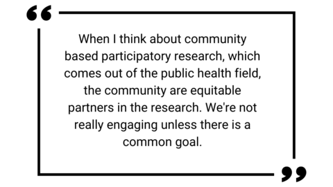 Quote text " When I think about community based participatory research, which comes out of the public health field, the community are equitable partners in the research. We're not really engaging unless there is a common goal."